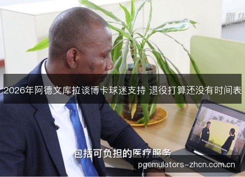 2026年阿德文库拉谈博卡球迷支持 退役打算还没有时间表 2026年阿德文库拉谈博卡球迷支持 退役打算还没有时间表
